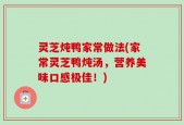 灵芝炖鸭家常做法(家常灵芝鸭炖汤，营养美味口感极佳！)