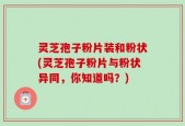 灵芝孢子粉片装和粉状(灵芝孢子粉片与粉状异同，你知道吗？)