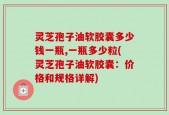 灵芝孢子油软胶囊多少钱一瓶,一瓶多少粒(灵芝孢子油软胶囊：价格和规格详解)