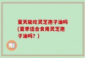 夏天能吃灵芝孢子油吗(夏季适合食用灵芝孢子油吗？)