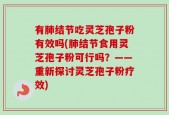 有肺结节吃灵芝孢子粉有效吗(肺结节食用灵芝孢子粉可行吗？——重新探讨灵芝孢子粉疗效)