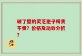 破了壁的灵芝孢子粉贵不贵？价格及功效分析？