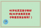 46岁吃灵芝孢子粉好吗(46岁食用灵芝孢子粉是否安全有效？)