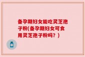 备孕期妇女能吃灵芝孢子粉(备孕期妇女可食用灵芝孢子粉吗？)
