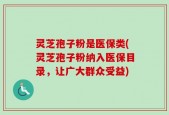 灵芝孢子粉是医保类(灵芝孢子粉纳入医保目录，让广大群众受益)