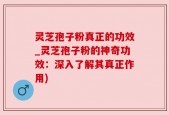 灵芝孢子粉真正的功效_灵芝孢子粉的神奇功效：深入了解其真正作用)
