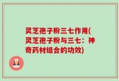 灵芝孢子粉三七作用(灵芝孢子粉与三七：神奇药材组合的功效)