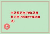 中药龙芝孢子粉(药用龙芝孢子粉的疗效及用法)
