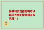 绿茶和灵芝搭配喝可以吗可否搭配饮用绿茶与灵芝？)