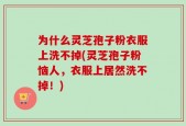 为什么灵芝孢子粉衣服上洗不掉(灵芝孢子粉恼人，衣服上居然洗不掉！)