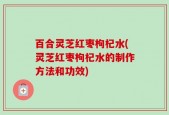 百合灵芝红枣枸杞水(灵芝红枣枸杞水的制作方法和功效)