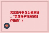 灵芝孢子粉怎么做煎饼_“灵芝孢子粉煎饼制作指南”)