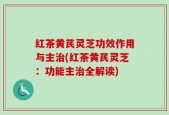 红茶黄芪灵芝功效作用与主治(红茶黄芪灵芝：功能主治全解读)