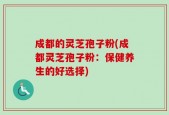 成都的灵芝孢子粉(成都灵芝孢子粉：保健养生的好选择)