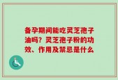 备孕期间能吃灵芝孢子油吗？灵芝孢子粉的功效、作用及禁忌是什么