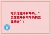吃灵芝孢子粉牛奶_“灵芝孢子粉与牛奶的完美结合”)