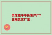 灵芝孢子平价生产厂？正规灵芝厂家