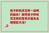 孢子粉和灵芝粉一起喝的益处？探究孢子粉和灵芝粉的营养价值及合理搭配方法？