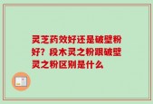灵芝药效好还是破壁粉好？段木灵之粉跟破壁灵之粉区别是什么