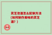 灵芝泡酒怎么配制方法(如何制作美味的灵芝酒？)
