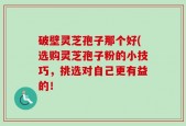 破壁灵芝孢子那个好(选购灵芝孢子粉的小技巧，挑选对自己更有益的！