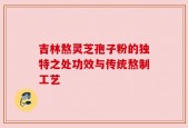 吉林熬灵芝孢子粉的独特之处功效与传统熬制工艺