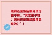 饭前还是饭后服用灵芝孢子粉_“灵芝孢子粉：饭前还是饭后服用更有效？”)