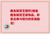 鹿角制灵芝摆件(精美鹿角制灵芝装饰品，彰显古典与现代的完美融合)