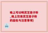 晚上可以喝灵芝孢子粉_晚上饮用灵芝孢子粉的益处与注意事项)