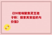 《DV现场聚焦灵芝孢子粉：探索其背后的与价值》