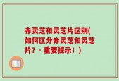 赤灵芝和灵芝片区别(如何区分赤灵芝和灵芝片？- 重要提示！)
