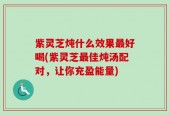 紫灵芝炖什么效果最好喝(紫灵芝最佳炖汤配对，让你充盈能量)