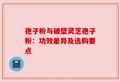 孢子粉与破壁灵芝孢子粉：功效差异及选购要点