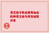 灵芝孢子粉去壁寿仙谷的神奇之旅与养生秘笈分享