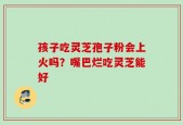 孩子吃灵芝孢子粉会上火吗？嘴巴烂吃灵芝能好