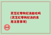 灵芝红枣枸杞汤能吃吗(灵芝红枣枸杞汤的食用注意事项)