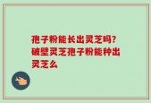 孢子粉能长出灵芝吗？破壁灵芝孢子粉能种出灵芝么