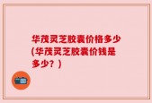 华茂灵芝胶囊价格多少(华茂灵芝胶囊价钱是多少？)