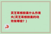 灵芝葛根胶囊什么作用大(灵芝葛根胶囊的功效有哪些？)