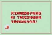 灵芝和破壁孢子粉的区别？了解灵芝和破壁孢子粉的功效与作用？
