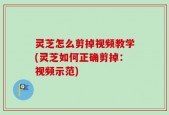 灵芝怎么剪掉视频教学(灵芝如何正确剪掉：视频示范)