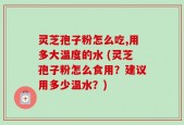 灵芝孢子粉怎么吃,用多大温度的水 (灵芝孢子粉怎么食用？建议用多少温水？)
