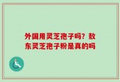 外国用灵芝孢子吗？敖东灵芝孢子粉是真的吗