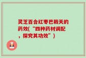 灵芝百合红枣巴戟天的药效(“四种药材调配，探究其功效”)