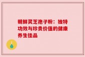 朝鲜灵芝孢子粉：独特功效与珍贵价值的健康养生佳品