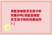 世医堂破壁灵芝孢子粉效果好吗(世医堂破壁灵芝孢子粉的效果如何？)