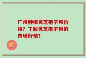 广州种植灵芝孢子粉价格？了解灵芝孢子粉的市场行情？