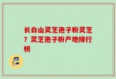 长白山灵芝孢子粉灵芝？灵芝孢子粉产地排行榜