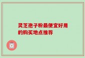灵芝孢子粉最便宜好用的购买地点推荐