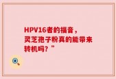 HPV16者的福音，灵芝孢子粉真的能带来转机吗？”